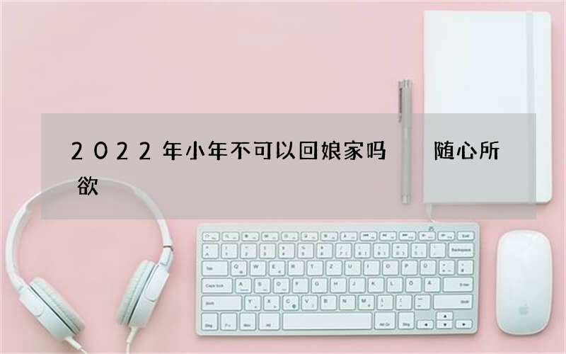 2022年小年不可以回娘家吗  随心所欲